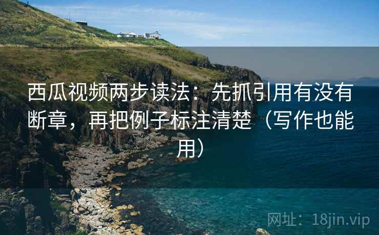 西瓜视频两步读法：先抓引用有没有断章，再把例子标注清楚（写作也能用）
