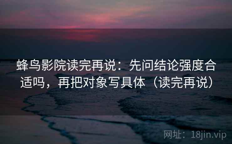 蜂鸟影院读完再说：先问结论强度合适吗，再把对象写具体（读完再说）