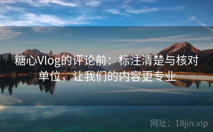 糖心Vlog的评论前：标注清楚与核对单位，让我们的内容更专业