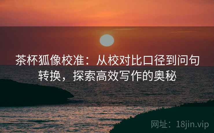 茶杯狐像校准：从校对比口径到问句转换，探索高效写作的奥秘