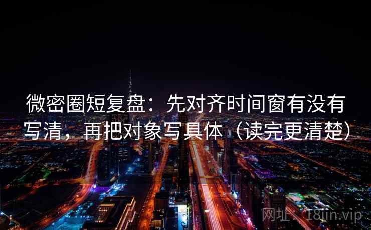 微密圈短复盘：先对齐时间窗有没有写清，再把对象写具体（读完更清楚）