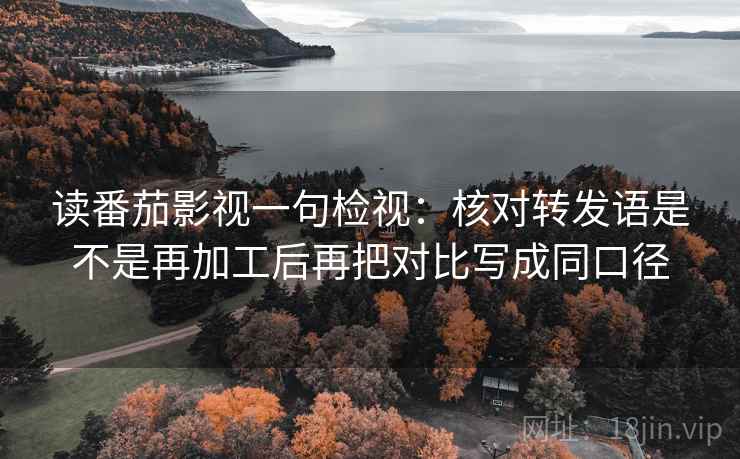 读番茄影视一句检视：核对转发语是不是再加工后再把对比写成同口径