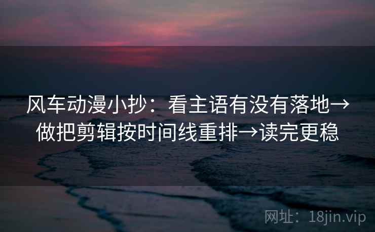 风车动漫小抄：看主语有没有落地→做把剪辑按时间线重排→读完更稳