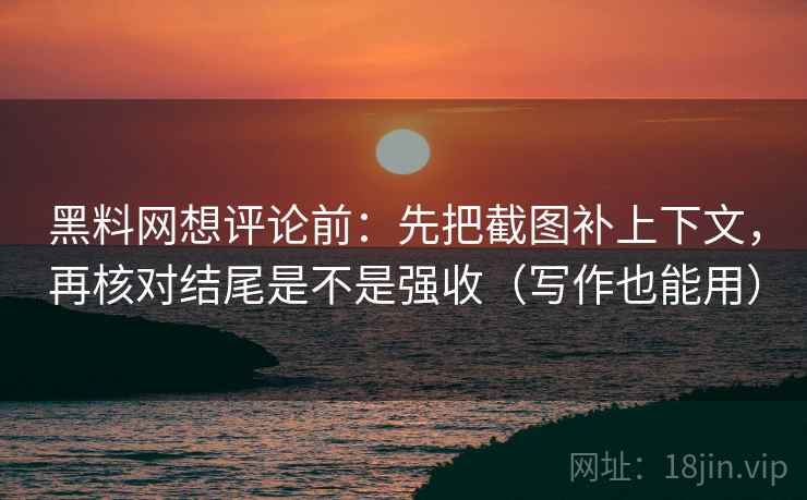 黑料网想评论前：先把截图补上下文，再核对结尾是不是强收（写作也能用）
