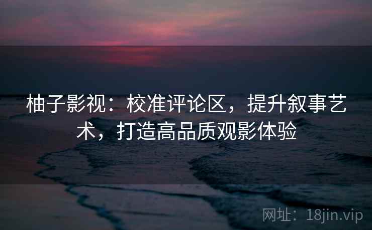 柚子影视：校准评论区，提升叙事艺术，打造高品质观影体验