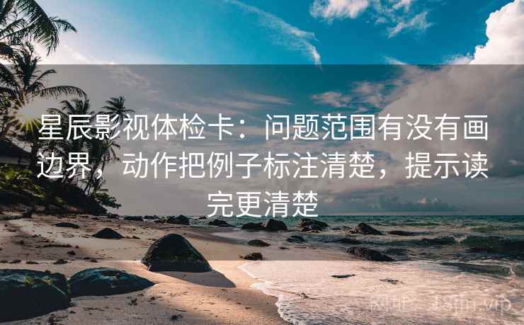 星辰影视体检卡：问题范围有没有画边界，动作把例子标注清楚，提示读完更清楚