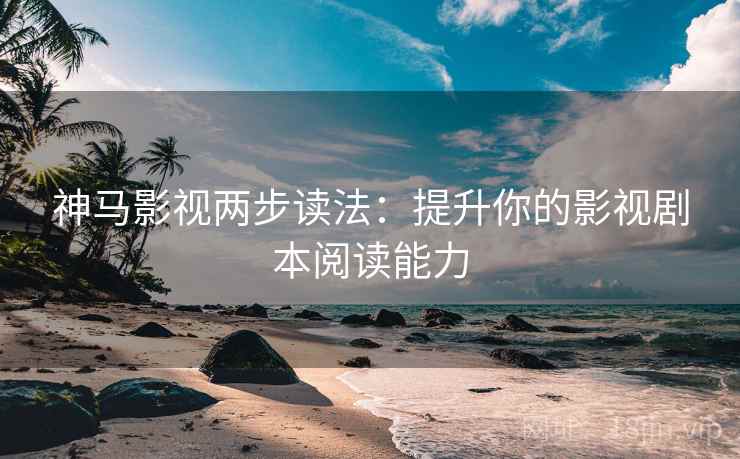 神马影视两步读法：提升你的影视剧本阅读能力