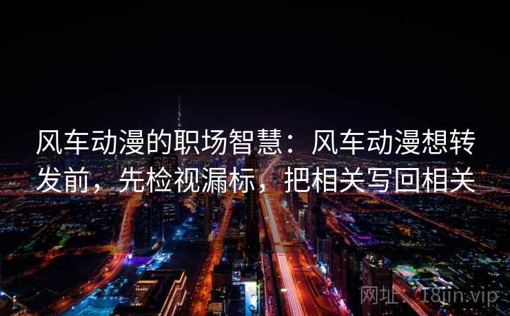 风车动漫的职场智慧：风车动漫想转发前，先检视漏标，把相关写回相关