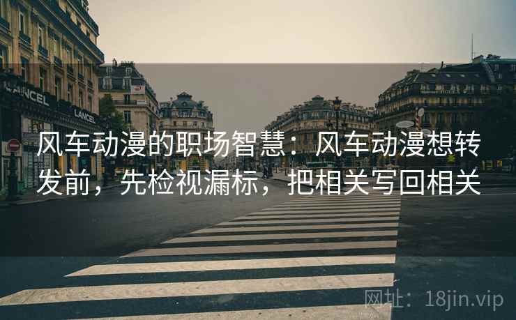 风车动漫的职场智慧：风车动漫想转发前，先检视漏标，把相关写回相关