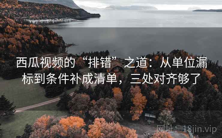 西瓜视频的“排错”之道：从单位漏标到条件补成清单，三处对齐够了