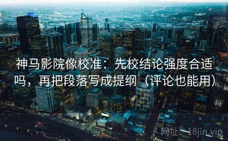 神马影院像校准：先校结论强度合适吗，再把段落写成提纲（评论也能用）