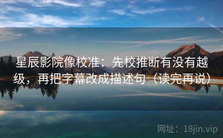 星辰影院像校准：先校推断有没有越级，再把字幕改成描述句（读完再说）