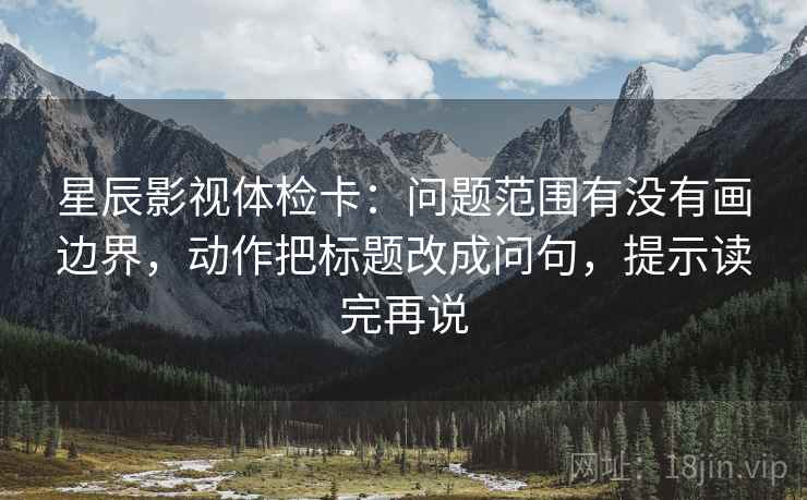 星辰影视体检卡：问题范围有没有画边界，动作把标题改成问句，提示读完再说
