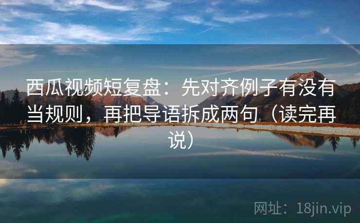 西瓜视频短复盘：先对齐例子有没有当规则，再把导语拆成两句（读完再说）