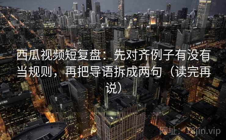 西瓜视频短复盘：先对齐例子有没有当规则，再把导语拆成两句（读完再说）