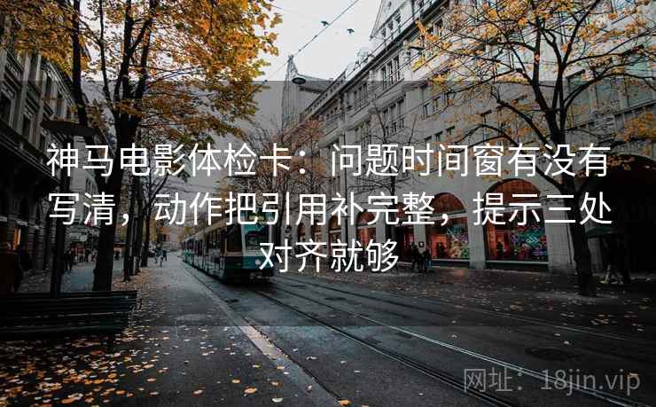 神马电影体检卡：问题时间窗有没有写清，动作把引用补完整，提示三处对齐就够