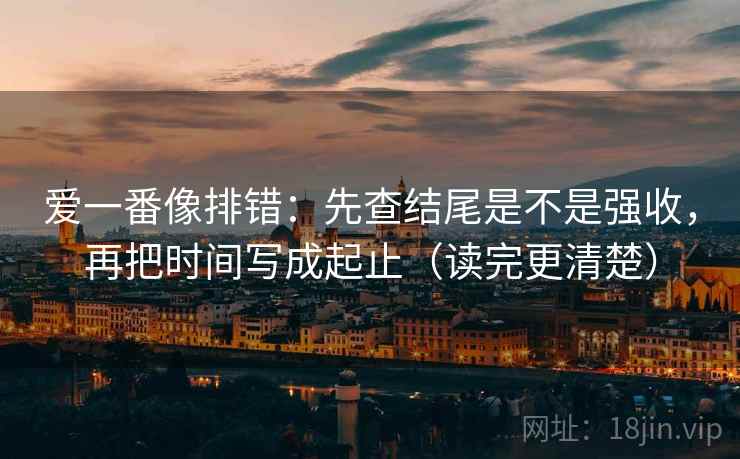 爱一番像排错：先查结尾是不是强收，再把时间写成起止（读完更清楚）