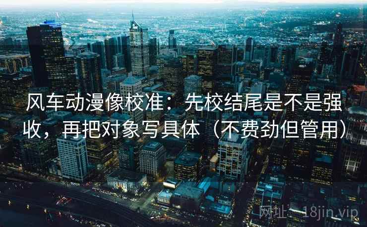 风车动漫像校准：先校结尾是不是强收，再把对象写具体（不费劲但管用）