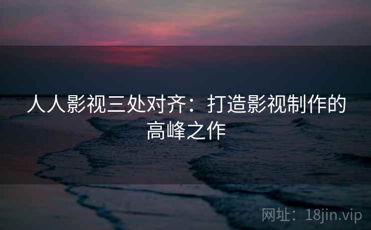 人人影视三处对齐：打造影视制作的高峰之作
