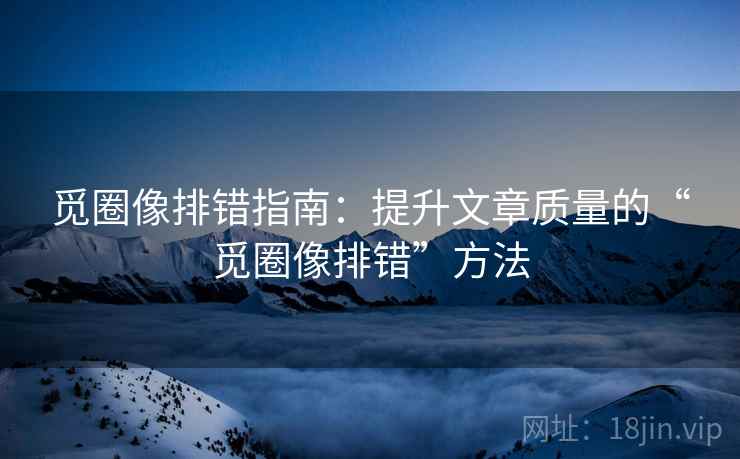 觅圈像排错指南:提升文章质量的“觅圈像排错”方法 觅圈像排错指南:提升文章质量的“觅圈像排错”方法