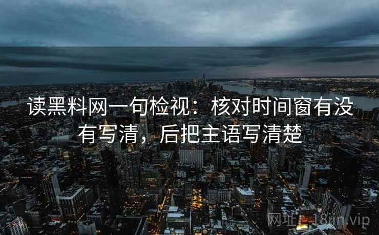 读黑料网一句检视:核对时间窗有没有写清,后把主语写清楚 读黑料网一句检视:核对时间窗有没有写清,后把主语写清楚