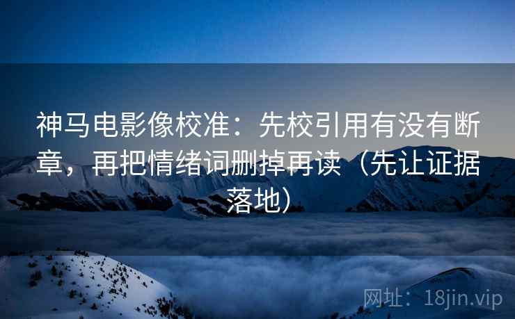 神马电影像校准:先校引用有没有断章,再把情绪词删掉再读(先让证据落地) 神马电影像校准:先校引用有没有断章,再把情绪词删掉再读(先让证据落地)