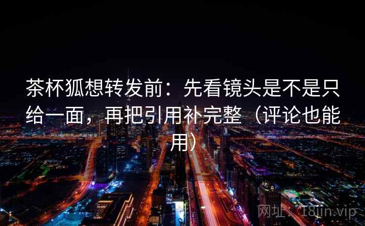茶杯狐想转发前：先看镜头是不是只给一面，再把引用补完整（评论也能用）