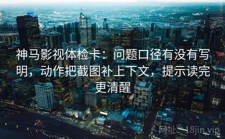 神马影视体检卡：问题口径有没有写明，动作把截图补上下文，提示读完更清醒