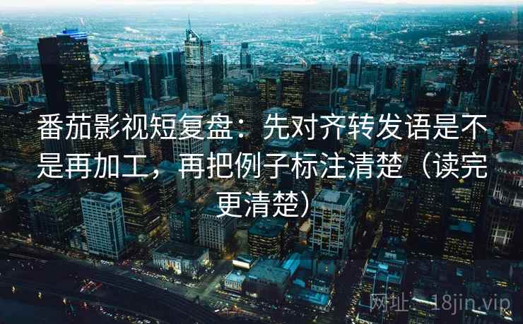 番茄影视短复盘：先对齐转发语是不是再加工，再把例子标注清楚（读完更清楚）