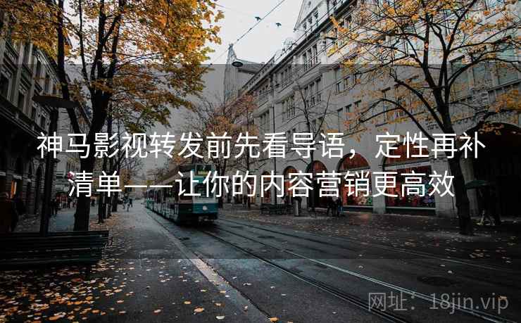 神马影视转发前先看导语,定性再补清单——让你的内容营销更高效 神马影视转发前先看导语,定性再补清单——让你的内容营销更高效
