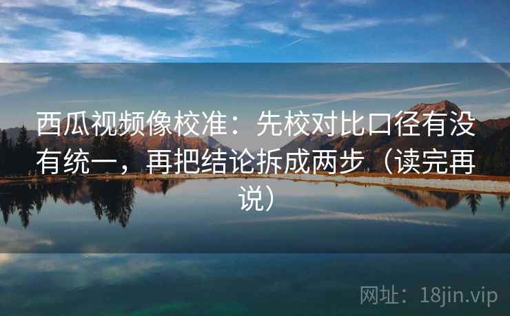 西瓜视频像校准：先校对比口径有没有统一，再把结论拆成两步（读完再说）