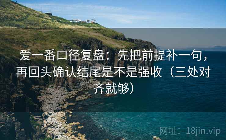 爱一番口径复盘：先把前提补一句，再回头确认结尾是不是强收（三处对齐就够）