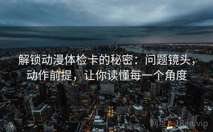 解锁动漫体检卡的秘密：问题镜头，动作前提，让你读懂每一个角度
