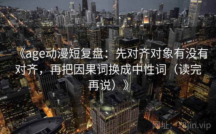 《age动漫短复盘:先对齐对象有没有对齐,再把因果词换成中性词(读完再说)》 《age动漫短复盘:先对齐对象有没有对齐,再把因果词换成中性词(读完再说)》