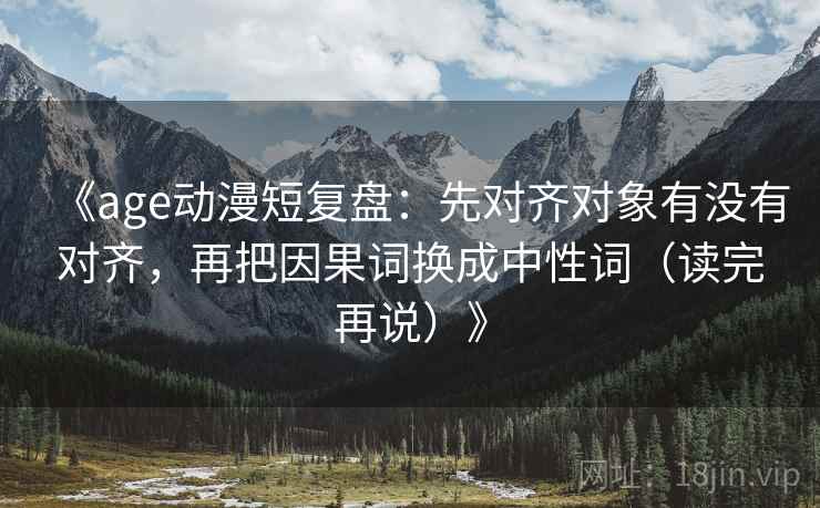 《age动漫短复盘：先对齐对象有没有对齐，再把因果词换成中性词（读完再说）》