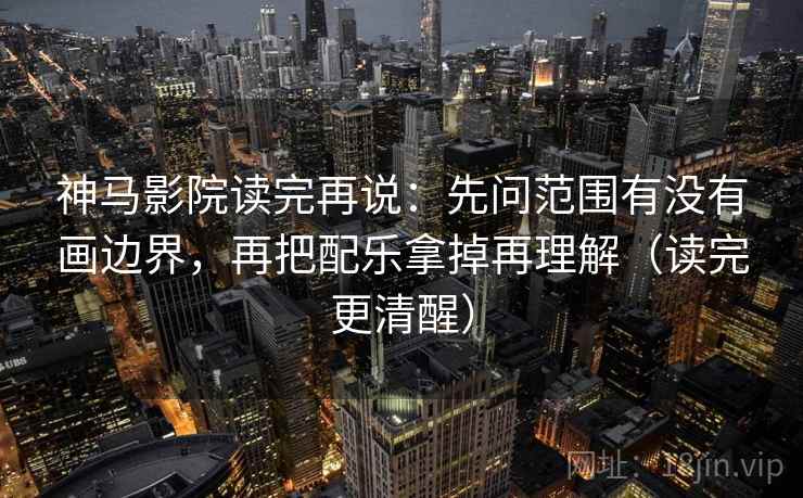 神马影院读完再说：先问范围有没有画边界，再把配乐拿掉再理解（读完更清醒）