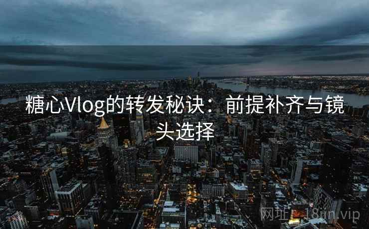 糖心Vlog的转发秘诀：前提补齐与镜头选择