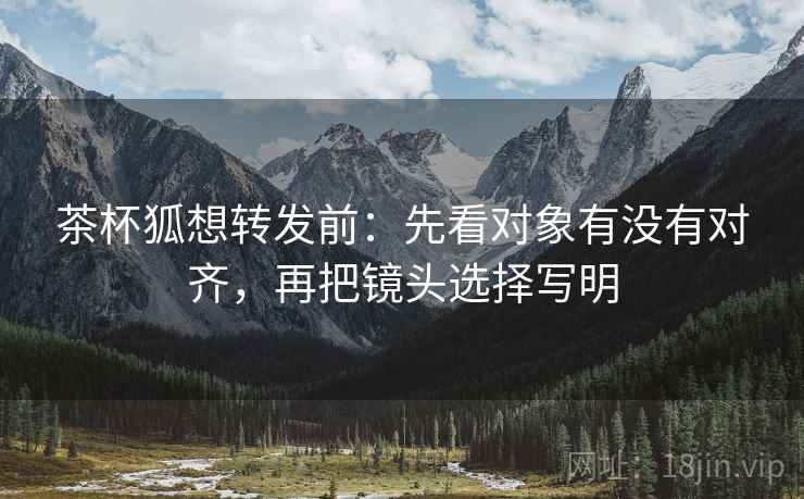 茶杯狐想转发前：先看对象有没有对齐，再把镜头选择写明