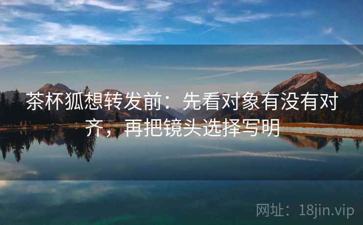 茶杯狐想转发前:先看对象有没有对齐,再把镜头选择写明 茶杯狐想转发前:先看对象有没有对齐,再把镜头选择写明