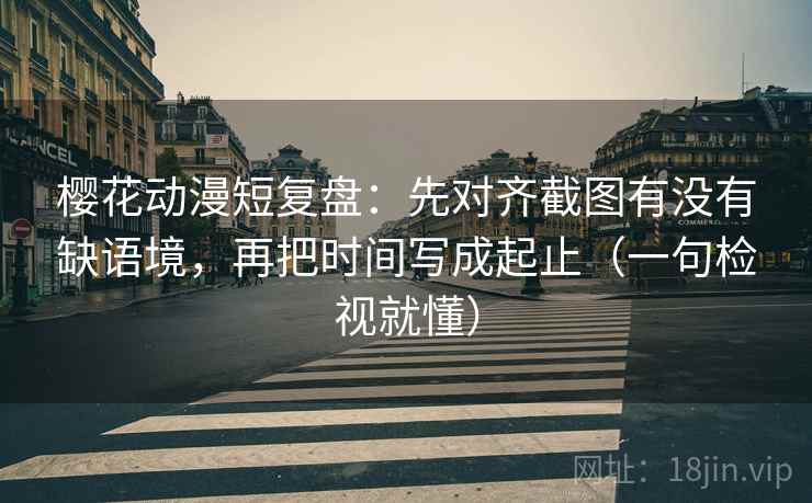 樱花动漫短复盘：先对齐截图有没有缺语境，再把时间写成起止（一句检视就懂）