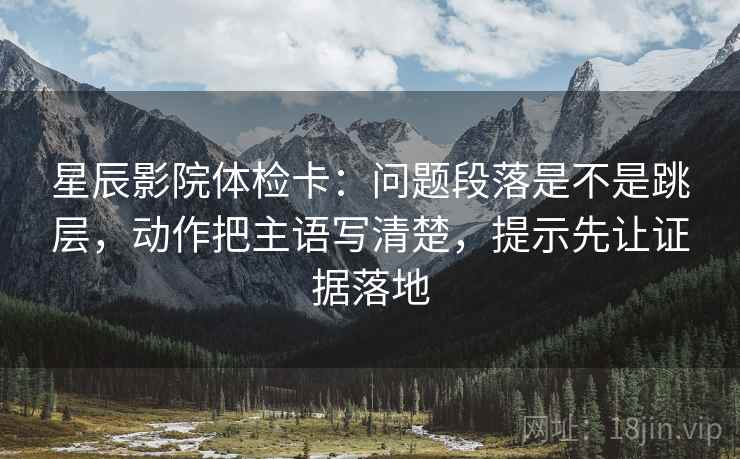 星辰影院体检卡：问题段落是不是跳层，动作把主语写清楚，提示先让证据落地