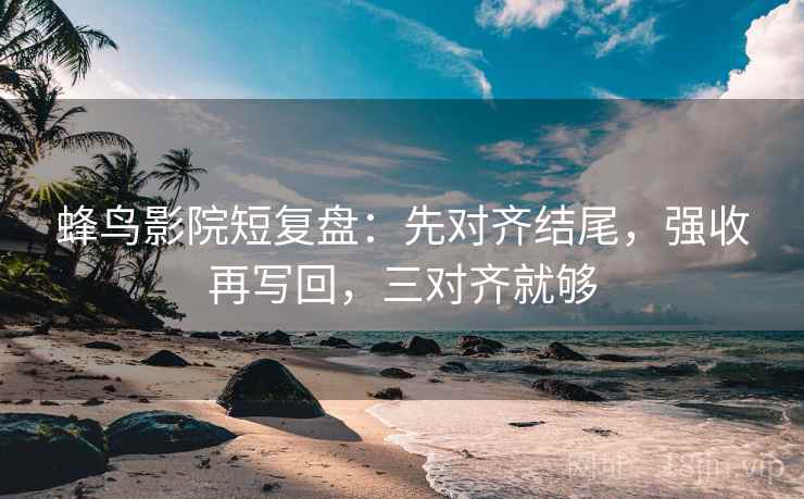 蜂鸟影院短复盘：先对齐结尾，强收再写回，三对齐就够
