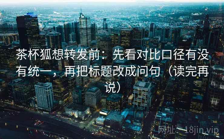 茶杯狐想转发前：先看对比口径有没有统一，再把标题改成问句（读完再说）