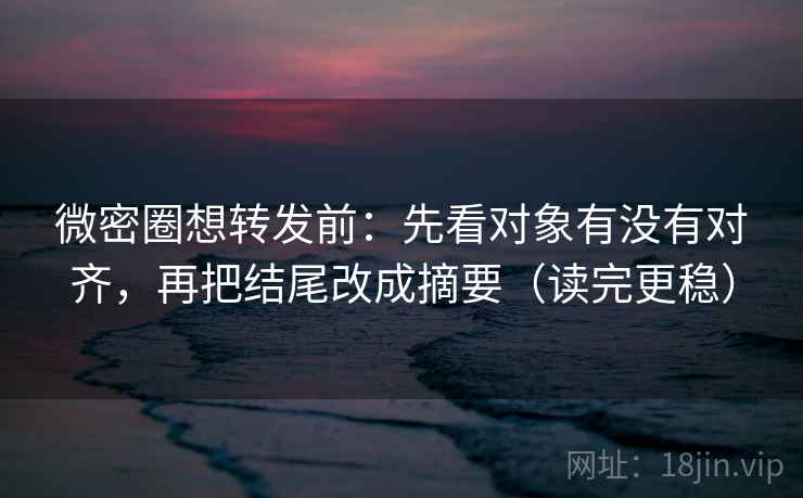 微密圈想转发前：先看对象有没有对齐，再把结尾改成摘要（读完更稳）
