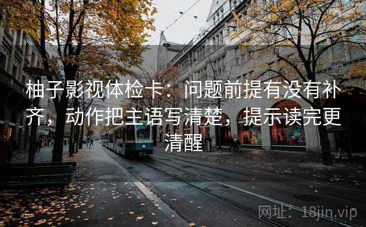 柚子影视体检卡：问题前提有没有补齐，动作把主语写清楚，提示读完更清醒