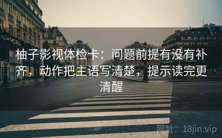 柚子影视体检卡:问题前提有没有补齐,动作把主语写清楚,提示读完更清醒 柚子影视体检卡:问题前提有没有补齐,动作把主语写清楚,提示读完更清醒