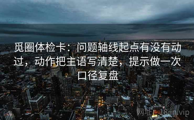 觅圈体检卡:问题轴线起点有没有动过,动作把主语写清楚,提示做一次口径复盘 觅圈体检卡:问题轴线起点有没有动过,动作把主语写清楚,提示做一次口径复盘