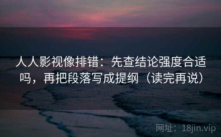 人人影视像排错:先查结论强度合适吗,再把段落写成提纲(读完再说) 人人影视像排错:先查结论强度合适吗,再把段落写成提纲(读完再说)