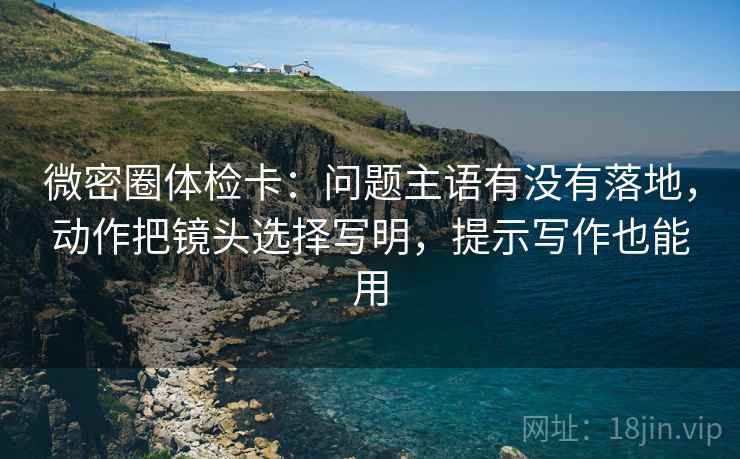 微密圈体检卡：问题主语有没有落地，动作把镜头选择写明，提示写作也能用